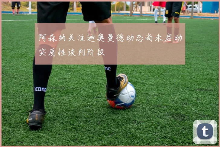 阿森纳关注迪奥曼德动态尚未启动实质性谈判阶段